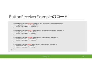 ButtonReceiverExampleのコード
(C) 2018 石井 勇一 124
protected override void FocusEnter(GameObject obj, PointerSpecificEventData eventData) {
Debug.Log(obj.name + " : FocusEnter");
txt.text = obj.name + " : FocusEnter";
}
protected override void FocusExit(GameObject obj, PointerSpecificEventData eventData) {
Debug.Log(obj.name + " : FocusExit");
txt.text = obj.name + " : FocusExit";
}
protected override void InputDown(GameObject obj, InputEventData eventData) {
Debug.Log(obj.name + " : InputDown");
txt.text = obj.name + " : InputDown";
}
protected override void InputUp(GameObject obj, InputEventData eventData) {
Debug.Log(obj.name + " : InputUp");
txt.text = obj.name + " : InputUp";
}
}
}
 