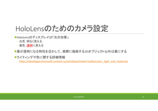 HoloLensのためのカメラ設定
HoloLensのディスプレイは「光の加算」
◦ 白色：明るく見える
◦ 黒色：透明に見える
黒が透明になる特性を活かして、実際に描画する3Dオブジェクト以外は黒にする
ライティングや色に関する詳細情報
◦ https://developer.microsoft.com/en‐us/windows/mixed‐reality/color,_light_and_materials
(C) 2018 石井 勇一 13
 