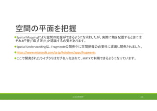 空間の平面を把握
Spatial Mappingにより空間の把握ができるようになりましたが、実際に物を配置するときには
それが「壁」「床」「天井」と認識する必要があります。
Spatial Understandingは、Fragmentsの開発中に空間把握の必要性に直面し開発されました。
https://www.microsoft.com/ja‐jp/hololens/apps/fragments
ここで開発されたライブラリはカプセル化されて、MRTKで利用できるようになっています。
(C) 2018 石井 勇一 131
 