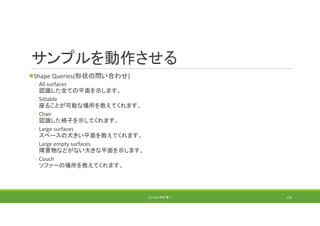 サンプルを動作させる
Shape Queries(形状の問い合わせ)
◦ All surfaces
認識した全ての平面を示します。
◦ Sittable
座ることが可能な場所を教えてくれます。
◦ Chair
認識した椅子を示してくれます。
◦ Large surfaces 
スペースの大きい平面を教えてくれます。
◦ Large empty surfaces 
障害物などがない大きな平面を示します。
◦ Couch
ソファーの場所を教えてくれます。
(C) 2018 石井 勇一 135
 