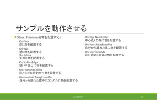 サンプルを動作させる
Object Placement(物を配置する)
◦ On Floor
床に物を配置する
◦ On Wall
壁に物を配置する
On Celling
天井に物を配置する
◦ On SurfaceEdge
狭い平面上に物を配置する
◦ On FloorAndCelling
床と天井に合わせて物を配置する
◦ RandomInAirAwayFromMe
自分から離れた空中にランダムに物を配置する
◦ OnEdge NearCenter
中心近くの端に物を配置する
◦ OnFloor AwayFromMe
自分から離れた床に物を配置する
◦ OnFloor NearMe
自分の近くの床に物を配置する
(C) 2018 石井 勇一 136
 