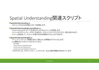 Spatial Understanding関連スクリプト
SpatialUnderstanding.cs
◦ スキャンプロセスの状態とフローを制御します。
SpatialUnderstandingCustomMesh.cs
◦ Understanding dllによって生成されたカスタムメッシュを処理します。
◦ メッシュはスキャンフェーズ中に生成され、スキャンファイナライズにもう一度生成されます。
◦ メッシュを使用して、スキャンの進行状況を視覚化することができます。
SpatialUnderstandingDll.cs
◦ マーシャリングヘルパ関数を含む主要なDLLの関数をカプセル化します。
◦ DLL関数は以下の4つに分かれています。
◦ 自分自身
◦ SpatialUnderstandingDllTopology
◦ SpatialUnderstandingDllShapes
◦ SpatialUnderstandingDllObjectPlacement
◦ このクラスには、スキャンフロー、レイキャスト、および整列関数が含まれています。
(C) 2018 石井 勇一 137
 