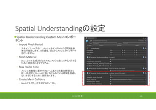 Spatial Understandingの設定
Spatial Understanding Custom Meshコンポー
ネント
◦ Import Mesh Period
◦ スキャンフェーズ中に、メッシュをインポートする間隔を秒
単位で指定します。 0の値は、DLLからメッシュのインポート
を行いません。
◦ Mesh Material
◦ DLLによって生成されたカスタムメッシュをレンダリングする
ために使用されるマテリアル。
◦ Max Frame Time
◦ メッシュの処理に費やすフレームあたりの最大時間（ミリ
秒）。処理が1フレームに割り当てられている時間を超過し
ないようにするために使用されます。
◦ Create Mesh Colliders
◦ Meshコライダーを生成するかどうか。
(C) 2018 石井 勇一 141
 