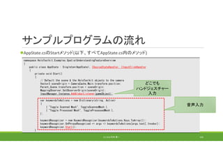 サンプルプログラムの流れ
AppState.csのStartメソッド(以下、すべてAppState.cs内のメソッド)
(C) 2018 石井 勇一 142
namespace HoloToolkit.Examples.SpatialUnderstandingFeatureOverview
{
public class AppState : Singleton<AppState>, ISourceStateHandler, IInputClickHandler
{
private void Start()
{
// Default the scene & the HoloToolkit objects to the camera
Vector3 sceneOrigin = CameraCache.Main.transform.position;
Parent_Scene.transform.position = sceneOrigin;
MappingObserver.SetObserverOrigin(sceneOrigin);
InputManager.Instance.AddGlobalListener(gameObject);
var keywordsToActions = new Dictionary<string, Action>
{
{ "Toggle Scanned Mesh", ToggleScannedMesh },
{ "Toggle Processed Mesh", ToggleProcessedMesh },
};
keywordRecognizer = new KeywordRecognizer(keywordsToActions.Keys.ToArray());
keywordRecognizer.OnPhraseRecognized += args => keywordsToActions[args.text].Invoke();
keywordRecognizer.Start();
}
音声入力
どこでも
ハンドジェスチャー
入力
 