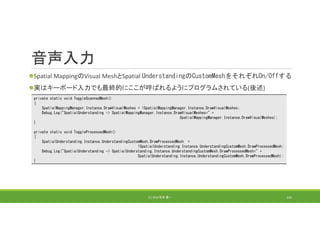 音声入力
Spatial MappingのVisual MeshとSpatial UnderstandingのCustomMeshをそれぞれOn/Offする
実はキーボード入力でも最終的にここが呼ばれるようにプログラムされている(後述)
(C) 2018 石井 勇一 145
private static void ToggleScannedMesh()
{
SpatialMappingManager.Instance.DrawVisualMeshes = !SpatialMappingManager.Instance.DrawVisualMeshes;
Debug.Log("SpatialUnderstanding -> SpatialMappingManager.Instance.DrawVisualMeshes=" +
SpatialMappingManager.Instance.DrawVisualMeshes);
}
private static void ToggleProcessedMesh()
{
SpatialUnderstanding.Instance.UnderstandingCustomMesh.DrawProcessedMesh =
!SpatialUnderstanding.Instance.UnderstandingCustomMesh.DrawProcessedMesh;
Debug.Log("SpatialUnderstanding -> SpatialUnderstanding.Instance.UnderstandingCustomMesh.DrawProcessedMesh=" +
SpatialUnderstanding.Instance.UnderstandingCustomMesh.DrawProcessedMesh);
}
 