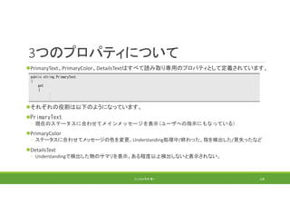 3つのプロパティについて
PrimaryText、PrimaryColor、DetailsTextはすべて読み取り専用のプロパティとして定義されています。
それぞれの役割は以下のようになっています。
PrimaryText
◦ 現在のステータスに合わせてメインメッセージを表示(ユーザへの指示にもなっている)
PrimaryColor
◦ ステータスに合わせてメッセージの色を変更。Understanding処理中/終わった、指を検出した/見失ったなど
DetailsText
◦ Understandingで検出した物のサマリを表示。ある程度以上検出しないと表示されない。
(C) 2018 石井 勇一 148
public string PrimaryText
{
get
{
:
:
 