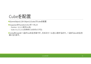 Cubeを配置
[GameObject]‐[3D Object]‐[Cube]でCubeを配置
InspectorのTransformコンポーネント
◦ Position:  0, 0, 2 (前方2m先)
◦ Scale: 0.1, 0.1, 0.1(全体的に10分の1にする)
UnityのCubeは一辺が1mの立方体です。そのスケールを0.1倍するので、一辺が10cmの立方
体になります。
(C) 2018 石井 勇一 15
 
