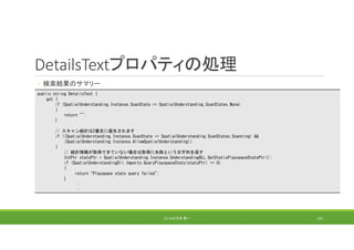 DetailsTextプロパティの処理
◦ 検索結果のサマリー
(C) 2018 石井 勇一 155
public string DetailsText {
get {
if (SpatialUnderstanding.Instance.ScanState == SpatialUnderstanding.ScanStates.None)
{
return "";
}
// スキャン統計は2番目に優先されます
if ((SpatialUnderstanding.Instance.ScanState == SpatialUnderstanding.ScanStates.Scanning) &&
(SpatialUnderstanding.Instance.AllowSpatialUnderstanding))
{
// 統計情報が取得できていない場合は取得に失敗という文字列を返す
IntPtr statsPtr = SpatialUnderstanding.Instance.UnderstandingDLL.GetStaticPlayspaceStatsPtr();
if (SpatialUnderstandingDll.Imports.QueryPlayspaceStats(statsPtr) == 0)
{
return "Playspace stats query failed";
}
:
:
 