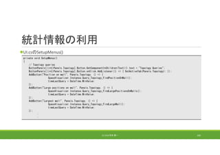 統計情報の利用
UI.csのSetupMenus()
(C) 2018 石井 勇一 160
private void SetupMenus()
{
// Topology queries
ButtonPanels[(int)Panels.Topology].Button.GetComponentInChildren<Text>().text = "Topology Queries";
ButtonPanels[(int)Panels.Topology].Button.onClick.AddListener(() => { SetActiveTab(Panels.Topology); });
AddButton("Position on wall", Panels.Topology, () => {
SpaceVisualizer.Instance.Query_Topology_FindPositionOnWall();
timeLastQuery = DateTime.MinValue;
});
AddButton("Large positions on wall", Panels.Topology, () => {
SpaceVisualizer.Instance.Query_Topology_FindLargePositionsOnWalls();
timeLastQuery = DateTime.MinValue;
});
AddButton("Largest wall", Panels.Topology, () => {
SpaceVisualizer.Instance.Query_Topology_FindLargeWall();
timeLastQuery = DateTime.MinValue;
});
:
:
 