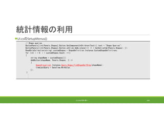 統計情報の利用
UI.csのSetupMenus()
(C) 2018 石井 勇一 162
// Shape queries
ButtonPanels[(int)Panels.Shapes].Button.GetComponentInChildren<Text>().text = "Shape Queries";
ButtonPanels[(int)Panels.Shapes].Button.onClick.AddListener(() => { SetActiveTab(Panels.Shapes); });
ReadOnlyCollection<string> customShapes = ShapeDefinition.Instance.CustomShapeDefinitions;
for (int i = 0; i < customShapes.Count; ++i)
{
string shapeName = customShapes[i];
AddButton(shapeName, Panels.Shapes, () =>
{
SpaceVisualizer.Instance.Query_Shape_FindShapeHalfDims(shapeName);
timeLastQuery = DateTime.MinValue;
});
}
:
:
 