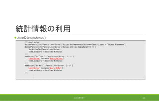 統計情報の利用
UI.csのSetupMenus()
(C) 2018 石井 勇一 163
// Level solver
ButtonPanels[(int)Panels.LevelSolver].Button.GetComponentInChildren<Text>().text = "Object Placement";
ButtonPanels[(int)Panels.LevelSolver].Button.onClick.AddListener(() => {
SetActiveTab(Panels.LevelSolver);
timeLastQuery = DateTime.MinValue;
});
AddButton("On Floor", Panels.LevelSolver, () => {
LevelSolver.Instance.Query_OnFloor();
timeLastQuery = DateTime.MinValue;
});
AddButton("On Wall", Panels.LevelSolver, () => {
LevelSolver.Instance.Query_OnWall();
timeLastQuery = DateTime.MinValue;
});
:
:
 