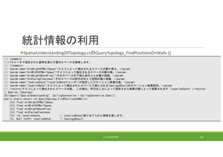 統計情報の利用
SpatialUnderstandingDllTopology.csのQueryTopology_FindPositionsOnWalls ()
(C) 2018 石井 勇一 165
/// <summary>
///パラメータで指定された基準を満たす壁のスペースを検索します。
/// </summary>
/// <param name="minHeightOfWallSpace">クエリによって検出されるスペースの最小高さ。</param>
/// <param name="minWidthOfWallSpace">クエリによって検出されるスペースの最小幅。</param>
/// <param name="minHeightAboveFloor">そのスペースの下端と床の上との最小距離。</param>
/// <param name="minFacingClearance">そのスペースの前方のゆとり空間の最小距離。</param>
/// <param name="locationCount">locationDataでユーザーが指定したロケーション結果の数。</param>
/// <param name="locationData">クエリによって検出されたスペースで満たされるTopologyResultのロケーション結果配列。</param>
/// <returns>クエリによって検出されたスペースの数。 この値は、呼び出し元によって提供された結果の数によって制限されます（locationCount）</returns>
// Queries (topology)
[DllImport("SpatialUnderstanding", CallingConvention = CallingConvention.Cdecl)]
public static extern int QueryTopology_FindPositionsOnWalls(
[In] float minHeightOfWallSpace,
[In] float minWidthOfWallSpace,
[In] float minHeightAboveFloor,
[In] float minFacingClearance,
[In] int locationCount, // locationDataに割り当てられた領域を渡します。
[In, Out] IntPtr locationData); // TopologyResult
 