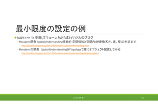 最小限度の設定の例
ZuQ9‐>Nn To 辛周(ズキューンとからまわり)さんのブログ
◦ HoloLens開発 SpatialUnderstanding事始め 空間検知と空間内の情報(天井、床、壁)の判定まで
◦ http://zuq9nn.blogspot.jp/2017/06/hololens‐spatialunderstanding.html
◦ HoloLensの開発 SpatialUnderstandingDllTopologyで壁にオブジェクト配置してみる
◦ http://zuq9nn.blogspot.jp/2017/09/hololensspatialunderstandingdlltopology.html
(C) 2018 石井 勇一 167
 