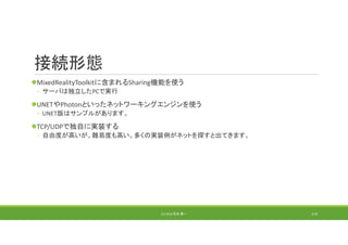 接続形態
MixedRealityToolkitに含まれるSharing機能を使う
◦ サーバは独立したPCで実行
UNETやPhotonといったネットワーキングエンジンを使う
◦ UNET版はサンプルがあります。
TCP/UDPで独自に実装する
◦ 自由度が高いが、難易度も高い。多くの実装例がネットを探すと出てきます。
(C) 2018 石井 勇一 170
 