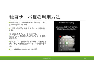 独自サーバ版の利用方法
HoloLensにて、サーバのＩＰアドレスを入力し、
[Connect]ボタンを押す
上手くつながると中央左の赤い丸が緑に変
わる。
さらに後ろのメッセージにおいて、
WolrdAnchorを記録したというメッセージも表
示される。
またサーバー側のコマンドプロントにもクライ
アントからの接続を表すメッセージが表示され
る。
これを複数台のHoloLensから行う
(C) 2018 石井 勇一 184
 