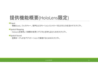 提供機能概要(HoloLens限定)
Ｉｎｐut
◦ 視線(Gaze)、ジェスチャー、音声およびモーションコントローラなどの入力を活かすスクリプト。
Spatial Mapping
◦ HoloLensを使用して実際の世界にデジタルを持ち込むためのスクリプト。
Spatial Sound
◦ 空間オーディオをアプリケーションで実現するためのスクリプト。
(C) 2018 石井 勇一 19
 