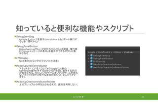 知っていると便利な機能やスクリプト
DebugEventLog
◦ Consoleメッセージを表示(Unity Editorからリモート実行す
るときに便利かも)
DebugPanelButton
◦ DebugEventLogプレハブの代わりにこちらを配置。実行時
にConsoleメッセージの表示/非表示ができるボタンが表
示される
FPSDisplay
◦ fpsを表示(かなり字が小さいので注意)
HeadsUpDirectionIndicator
◦ アタッチされているスクリプトのTargetに対象の
GameObjectをセットするとその方向を常に表示する矢印
が表示される。ただし1つのゲームオブジェクトにしか使え
ない(ネットを探すと様々な改良を加えている人たちがい
ます)。
HeadsUpDirectionIndicatorPointer
◦ 上のプレハブから呼び出される矢印。直接は利用しない。
(C) 2018 石井 勇一 191
 