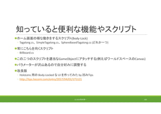 知っていると便利な機能やスクリプト
ホーム画面の様な動きをするスクリプト(Body‐Lock)
◦ Tagalong.cs、 SimpleTagalong.cs、 SphereBasedTagalong.cs (どれか一つ)
常にこちらを向くスクリプト
◦ Billboard.cs
この二つのスクリプトを適当なGameObjectにアタッチする(例えばワールドスペースのCanvas)
パラメーターが沢山あるので自分好みに調整する
改良版
◦ HoloLens 用の Body‐Locked な UI を作ってみた by 凹みTips
◦ http://tips.hecomi.com/entry/2017/04/01/171121
(C) 2018 石井 勇一 192
 