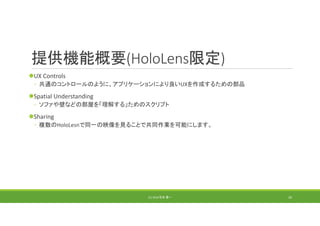 提供機能概要(HoloLens限定)
UX Controls
◦ 共通のコントロールのように、アプリケーションにより良いUXを作成するための部品
Spatial Understanding
◦ ソファや壁などの部屋を「理解する」ためのスクリプト
Sharing
◦ 複数のHoloLesnで同一の映像を見ることで共同作業を可能にします。
(C) 2018 石井 勇一 20
 