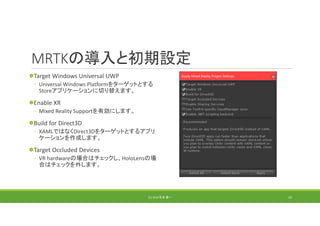 MRTKの導入と初期設定
Target Windows Universal UWP
◦ Universal Windows Platformをターゲットとする
Storeアプリケーションに切り替えます。
Enable XR
◦ Mixed Reality Supportを有効にします。
Build for Direct3D
◦ XAMLではなくDirect3Dをターゲットとするアプリ
ケーションを作成します。
Target Occluded Devices
◦ VR hardwareの場合はチェックし、HoloLensの場
合はチェックを外します。
(C) 2018 石井 勇一 23
 