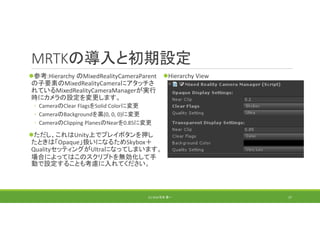MRTKの導入と初期設定
参考:Hierarchy のMixedRealityCameraParent
の子要素のMixedRealityCameraにアタッチさ
れているMixedRealityCameraManagerが実行
時にカメラの設定を変更します。
◦ CameraのClear FlagsをSolid Colorに変更
◦ CameraのBackgroundを黒(0, 0, 0)に変更
◦ CameraのClipping PlanesのNearを0.85に変更
ただし、これはUnity上でプレイボタンを押し
たときは「Opaque」扱いになるためSkybox＋
QualityセッティングがUltraになってしまいます。
場合によってはこのスクリプトを無効化して手
動で設定することも考慮に入れてください。
Hierarchy View
(C) 2018 石井 勇一 27
 