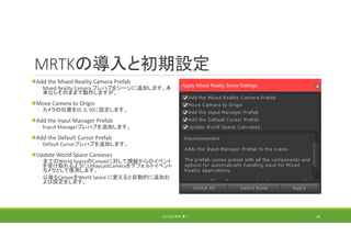 MRTKの導入と初期設定
Add the Mixed Reality Camera Prefab
◦ Mixed Reality Camera プレハブをシーンに追加します。本
来ならそのままで動作しますが、
Move Camera to Origin
◦ カメラの位置を(0, 0, 0)に設定します。
Add the Input Manager Prefab
◦ Ｉｎｐｕｔ Managerプレハブを追加します。
Add the Default Cursor Prefab
◦ Default Cursorプレハブを追加します。
Update World Space Canvases
◦ 全てのWorld SpaceのCanvasに対して視線からのイベント
を受け取れるようにUIRaycastCameraをデフォルトイベント
カメラとして使用します。
◦ 以後もCanvasをWorld Space に変えると自動的に追加お
よび設定をします。
(C) 2018 石井 勇一 28
 