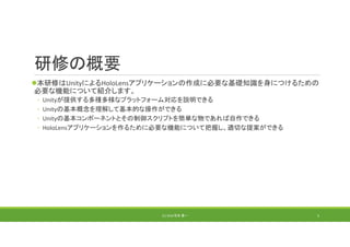 研修の概要
本研修はUnityによるHoloLensアプリケーションの作成に必要な基礎知識を身につけるための
必要な機能について紹介します。
◦ Unityが提供する多種多様なプラットフォーム対応を説明できる
◦ Unityの基本概念を理解して基本的な操作ができる
◦ Unityの基本コンポーネントとその制御スクリプトを簡単な物であれば自作できる
◦ HoloLensアプリケーションを作るために必要な機能について把握し、適切な提案ができる
(C) 2018 石井 勇一 3
 