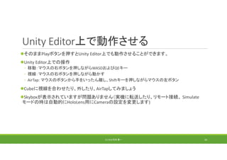 Unity Editor上で動作させる
そのままPlayボタンを押すとUnity Editor上でも動作させることができます。
Unity Editor上での操作
◦ 移動：マウスの右ボタンを押しながらWASDおよびQEキー
◦ 視線：マウスの右ボタンを押しながら動かす
◦ AirTap: マウスのボタンから手をいったん離し、Shiftキーを押しながらマウスの左ボタン
Cubeに視線を合わせたり、外したり、AirTapしてみましょう
Skyboxが表示されていますが問題ありません（実機に転送したり、リモート接続、 Simulate
モードの時は自動的にHoloLens用にCameraの設定を変更します)
(C) 2018 石井 勇一 30
 