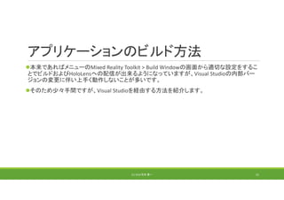 アプリケーションのビルド方法
本来であればメニューのMixed Reality Toolkit > Build Windowの画面から適切な設定をするこ
とでビルドおよびHoloLensへの配信が出来るようになっていますが、Visual Studioの内部バー
ジョンの変更に伴い上手く動作しないことが多いです。
そのため少々手間ですが、Visual Studioを経由する方法を紹介します。
(C) 2018 石井 勇一 31
 