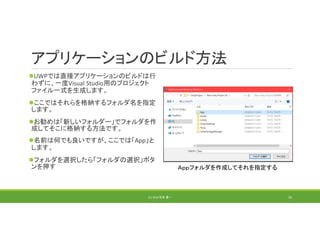 アプリケーションのビルド方法
UWPでは直接アプリケーションのビルドは行
わずに、一度Visual Studio用のプロジェクト
ファイル一式を生成します。
ここではそれらを格納するフォルダ名を指定
します。
お勧めは「新しいフォルダー」でフォルダを作
成してそこに格納する方法です。
名前は何でも良いですが、ここでは「App」と
します。
フォルダを選択したら「フォルダの選択」ボタ
ンを押す
(C) 2018 石井 勇一
Ａｐｐフォルダを作成してそれを指定する
33
 