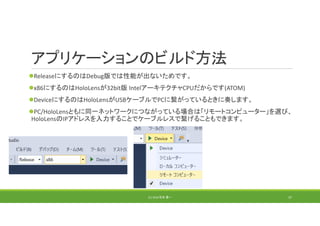 アプリケーションのビルド方法
ReleaseにするのはDebug版では性能が出ないためです。
x86にするのはHoloLensが32bit版 IntelアーキテクチャCPUだからです(ATOM)
DeviceにするのはHoloLensがUSBケーブルでPCに繋がっているときに奏します。
PC/HoloLensともに同一ネットワークにつながっている場合は「リモートコンピューター」を選び、
HoloLensのIPアドレスを入力することでケーブルレスで繋げることもできます。
(C) 2018 石井 勇一 37
 