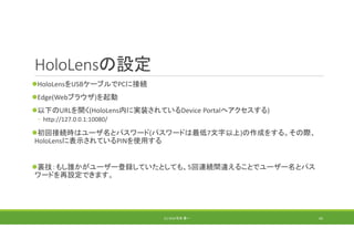 HoloLensの設定
HoloLensをUSBケーブルでPCに接続
Edge(Webブラウザ)を起動
以下のURLを開く(HoloLens内に実装されているDevice Portalへアクセスする)
◦ http://127.0.0.1:10080/
初回接続時はユーザ名とパスワード(パスワードは最低7文字以上)の作成をする。その際、
HoloLensに表示されているPINを使用する
裏技：もし誰かがユーザー登録していたとしても、5回連続間違えることでユーザー名とパス
ワードを再設定できます。
(C) 2018 石井 勇一 43
 