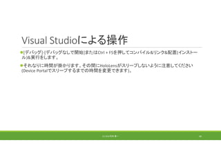 Visual Studioによる操作
[デバッグ]‐[デバッグなしで開始]またはCtrl + F5を押してコンパイル&リンク&配置(インストー
ル)&実行をします。
それなりに時間が掛かります。その間にHoloLensがスリープしないように注意してください
(Device Portalでスリープするまでの時間を変更できます)。
(C) 2018 石井 勇一 46
 