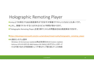 Holographic Remoting Player
Unity上での再生でもある程度操作ができますが実機でテストしたくなることも多いです。
しかし、実機でテストするにはそれなりビルド時間が掛かります。
「Holographic Remoting Player」を使う事でこれらの問題点をある程度解決できます。
https://developer.microsoft.com/en‐us/windows/mixed‐reality/holographic_remoting_player
PC側のシステム要件
◦ Windows 10 Anniversary Update以降必須(現在はFall Creators Update)
◦ GeForce GTX 970 または AMD Radeon R9 290以上のグラフィックボード
◦ PCは可能であれば有線接続にして不要なホップ数を減らすことを推奨
(C) 2018 石井 勇一 50
 