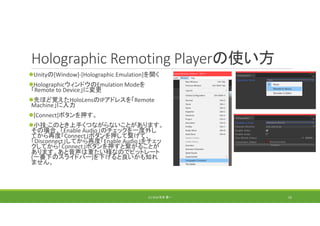 Holographic Remoting Playerの使い方
Unityの[Window]‐[Holographic Emulation]を開く
HolographicウィンドウのEmulation Modeを
「Remote to Device」に変更
先ほど覚えたHoloLensのIPアドレスを「Remote 
Machine」に入力
[Connect]ボタンを押す。
小技:このとき上手くつながらないことがあります。
その場合、「Enable Audio」のチェックを一度外し
てから再度「Connect」ボタンを押して繋げて、
「Disconnect」してから再度「Enable Audio」をチェッ
クしてから「Connect」ボタンを押すと繋がることが
あります。あと音声は重たい様なのでビットレート
(一番下のスライドバー)を下げると良いかも知れ
ません。
(C) 2018 石井 勇一 52
 