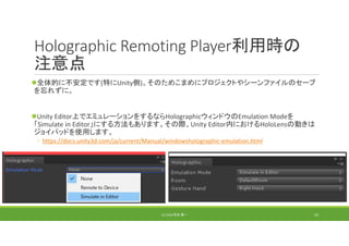 Holographic Remoting Player利用時の
注意点
全体的に不安定です(特にUnity側)。そのためこまめにプロジェクトやシーンファイルのセーブ
を忘れずに。
Unity Editor上でエミュレーションをするならHolographicウィンドウのEmulation Modeを
「Simulate in Editor」にする方法もあります。その際、Unity Editor内におけるHoloLensの動きは
ジョイパッドを使用します。
◦ https://docs.unity3d.com/ja/current/Manual/windowsholographic‐emulation.html
(C) 2018 石井 勇一 53
 