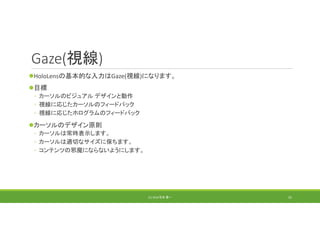 Gaze(視線)
HoloLensの基本的な入力はGaze(視線)になります。
目標
◦ カーソルのビジュアル デザインと動作
◦ 視線に応じたカーソルのフィードバック
◦ 視線に応じたホログラムのフィードバック
カーソルのデザイン原則
◦ カーソルは常時表示します。
◦ カーソルは適切なサイズに保ちます。
◦ コンテンツの邪魔にならないようにします。
(C) 2018 石井 勇一 55
 