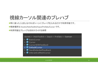 視線カーソル関連のプレハブ
特に凝ったことをしなければシーンにプレハブを入れるだけで利用可能です。
格納場所は Assets/HoloToolkit/Input/Prefabs/Cursor です。
利用可能なプレハブは次のスライドを参照
(C) 2018 石井 勇一 58
 