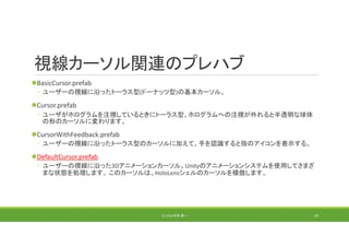視線カーソル関連のプレハブ
BasicCursor.prefab
◦ ユーザーの視線に沿ったトーラス型(ドーナッツ型)の基本カーソル。
Cursor.prefab
◦ ユーザがホログラムを注視しているときにトーラス型、ホログラムへの注視が外れると半透明な球体
の形のカーソルに変わります。
CursorWithFeedback.prefab
◦ ユーザーの視線に沿ったトーラス型のカーソルに加えて、手を認識すると指のアイコンを表示する。
DefaultCursor.prefab
◦ ユーザーの視線に沿った3Dアニメーションカーソル。Unityのアニメーションシステムを使用してさまざ
まな状態を処理します。 このカーソルは、HoloLensシェルのカーソルを模倣します。
(C) 2018 石井 勇一 59
 