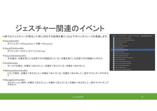 ジェスチャー関連のイベント
様々なジェスチャーが発生した時に対応する処理を書くには以下のインタフェースを実装します。
IInputHandler
◦ オブジェクトへのInputDown / 対象へのInputUp
IInputClickHandler
◦ オブジェクトへのクリックイベント(AirTap)
ISourceStateHandler
◦ 手の検出。対象を見ている状態で手が認識されている / 対象を見ている状態で手が認識から外れた
IHoldHandle
◦ ホールドの検出。対象をつまみだした / 対象をつまんでいる / 対象をつまみ外した
IManipulationHandler
◦ ドラッグ操作。対象をつまみだした / 対象をつまんでいる / 対象をつまみ外した / 途中でトラッキングが外れ
た
INavigationHandler
◦ ナビゲーション操作。対象をつまみだした / 対象をつまんでいる / 対象をつまみ外した / 途中でトラッキング
が外れた
(C) 2018 石井 勇一 62
 