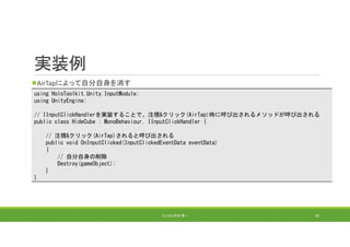 実装例
AirTapによって自分自身を消す
(C) 2018 石井 勇一 69
using HoloToolkit.Unity.InputModule;
using UnityEngine;
// IInputClickHandlerを実装することで、注視&クリック(AirTap)時に呼び出されるメソッドが呼び出される
public class HideCube : MonoBehaviour, IInputClickHandler {
// 注視&クリック(AirTap)されると呼び出される
public void OnInputClicked(InputClickedEventData eventData)
{
// 自分自身の削除
Destroy(gameObject);
}
}
 