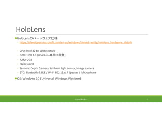 HoloLens
HoloLensのハードウェア仕様
◦ https://developer.microsoft.com/en‐us/windows/mixed‐reality/hololens_hardware_details
◦ CPU: Intel 32 bit architecture
◦ GPU: HPU 1.0 (HoloLens専用に開発)
◦ RAM: 2GB
◦ Flash: 64GB
◦ Sensors: Depth Camera, Ambient light sensor, Image camera
◦ ETC: Bluetooth 4.0LE / Wi‐Fi 802.11ac / Speaker / Microphone
OS: Windows 10 (Universal Windows Platform)
(C) 2018 石井 勇一 7
 