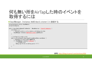 何も無い所をAirTapした時のイベントを
取得するには
InputManager.Instance.AddGlobalListener()に登録する
(C) 2018 石井 勇一 70
using HoloToolkit.Unity.InputModule;
using UnityEngine;
public class NothingSpaceClickHandler : MonoBehaviour, IInputClickHandler {
void Start () {
// 全てのジェスチャーイベントをキャッチできるようにする
InputManager.Instance.AddGlobalListener(gameObject);
}
/// AirTapイベントのハンドラ
public void OnInputClicked(InputClickedEventData eventData) {
// 何もGazeしていないときだけ動作する
if (!GazeManager.Instance.HitObject) {
// ログを吐くだけ
Debug.Log("Click on nothing point !!!!");
}
}
}
参考: http://blog.d‐yama7.com/archives/699
 