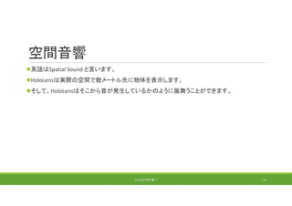 空間音響
英語はSpatial Sound と言います。
HoloLensは実際の空間で数メートル先に物体を表示します。
そして、HoloLensはそこから音が発生しているかのように振舞うことができます。
(C) 2018 石井 勇一 73
 