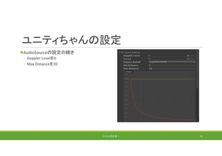 ユニティちゃんの設定
AudioSourceの設定の続き
◦ Doppler Levelを0
◦ Max Distanceを20
(C) 2018 石井 勇一 76
 