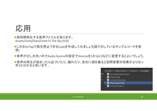 応用
長時間再生する音声ファイルがあります。
Assets/UnityChan/Unite In The Sky (full)
これをAirTapで再生停止できるCubeを作成してみましょう(図で示しているサンプルコードを参
照)
音声が少し大きいのでAudio Sourceの設定でVolumeを1から0.3などに変更するとよいでしょう。
音声の再生が始まったら近づいたり、離れたり、左右に頭を振ると空間音響の効果がよりはっ
きりと分かると思います。
(C) 2018 石井 勇一 80
 