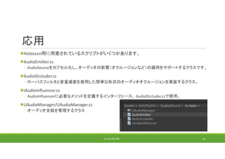 応用
HoloLesn用に用意されているスクリプトがいくつかあります。
AudioEmitter.cs
◦ AudioSourceをカプセル化し、オーディオの影響（オクルージョンなど）の適用をサポートするクラスです。
AudioOccluder.cs
◦ ローパスフィルタと音量減衰を使用した簡単な形式のオーディオオクルージョンを実装するクラス。
IAudioInfluencer.cs
◦ AudioInfluencerに必要なメソッドを定義するインターフェース。 AudioOccluder.csで使用。
UAudioManager/UAudioManager.cs
◦ オーディオ全般を管理するクラス
(C) 2018 石井 勇一 81
 