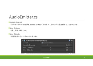 AudioEmitter.cs
Update Interval
◦ オーディオへの影響の更新間隔（秒単位）。 0はすべてのフレームを更新することを示します。
Max Distance
◦ 最大距離 (単位はm)。
Max Objects
◦ 影響を受けるオブジェクトの最大数。
(C) 2018 石井 勇一 83
 