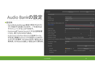 Audio Bankの設定
設定例
◦ NameはUAudioManager経由で再生するスクリ
プトで指定する名前になります。 "/"を含めると
サブメニューにすることができます。
◦ Positioningを「Spatial Sound」にすると空間音響
になる。他にも2D/3Dなどもある。
◦ Audio Event Interface Behaviorは音声ファイル
の生成上限数(Instance Limit)を超えたときのア
ルゴリズムを選択。Kill Oldestは古い音を止めて
再利用。Kill Newestは新しい音を止めて再利用。
(C) 2018 石井 勇一 90
 