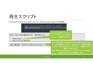 再生スクリプト
HoloToolkit‐Unity‐Examples‐2017.2.1.3のUAudioManagerTestを参照
(C) 2018 石井 勇一 92
public class UAudioManagerTest : MonoBehaviour
{
[AudioEvent]
public string Vocals3d;
[AudioEvent]を付けておくと、
インスペクターからプルダウ
ンメニューで選択できます。
UAudioManager.Instance.PlayEvent(Vocals3d);
UAudioManager.InstanceでUAudioManagerのインス
タンスを取得できます。PlayEvent()で音声を再生
します。AudioSourceコンポーネントは無ければ自
動的に追加します。
第二引数にAudioSourceコンポーネントへの参照を
指定するとそちらを使用します。
 